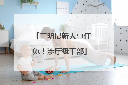 三明最新人事任免！涉厅级干部