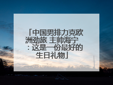中国男排力克欧洲劲旅 主帅海宁：这是一份最好的生日礼物