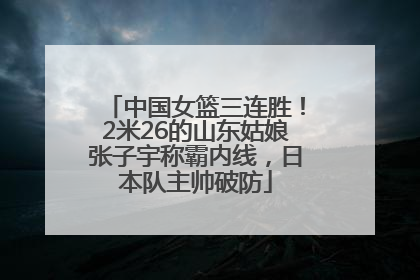中国女篮三连胜！2米26的山东姑娘张子宇称霸内线，日本队主帅破防