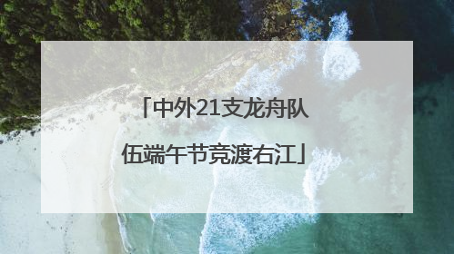 中外21支龙舟队伍端午节竞渡右江