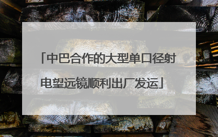 中巴合作的大型单口径射电望远镜顺利出厂发运