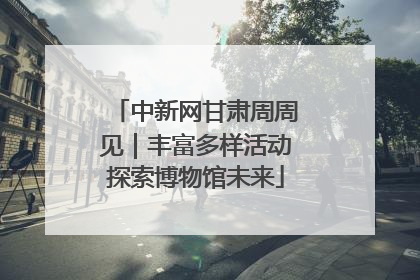 中新网甘肃周周见｜丰富多样活动探索博物馆未来