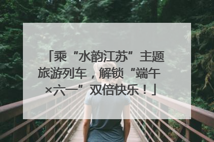 乘“水韵江苏”主题旅游列车，解锁“端午×六一”双倍快乐！
