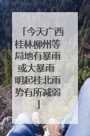 今天广西桂林柳州等局地有暴雨或大暴雨 明起桂北雨势有所减弱