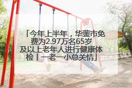 今年上半年，华蓥市免费为2.97万名65岁及以上老年人进行健康体检丨一老一小总关情