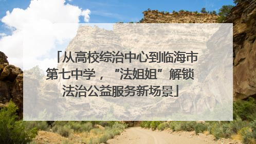 从高校综治中心到临海市第七中学，“法姐姐”解锁法治公益服务新场景