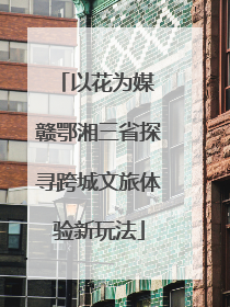 以花为媒 赣鄂湘三省探寻跨城文旅体验新玩法