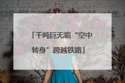 千吨巨无霸“空中转身”跨越铁路