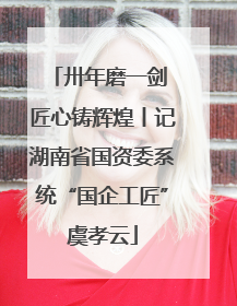卅年磨一剑 匠心铸辉煌丨记湖南省国资委系统“国企工匠”虞孝云