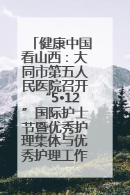 健康中国看山西：大同市第五人民医院召开“5•12”国际护士节暨优秀护理集体与优秀护理工作者表彰大会
