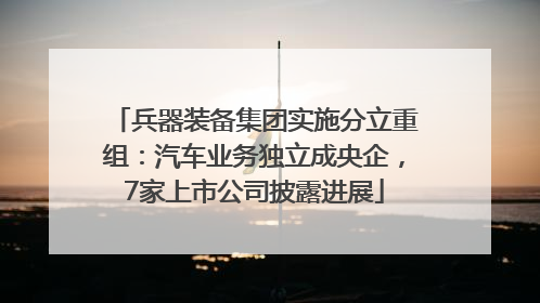 兵器装备集团实施分立重组：汽车业务独立成央企，7家上市公司披露进展