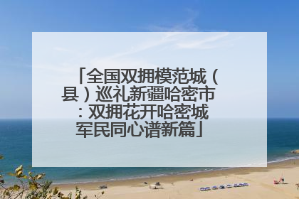 全国双拥模范城（县）巡礼新疆哈密市：双拥花开哈密城 军民同心谱新篇