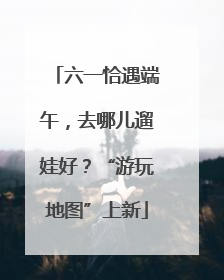 六一恰遇端午，去哪儿遛娃好？“游玩地图”上新