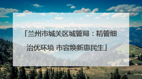 兰州市城关区城管局：精管细治优环境 市容焕新惠民生