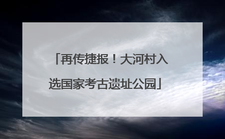 再传捷报！大河村入选国家考古遗址公园
