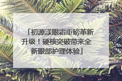 初源漾眼霜重磅革新升级！硬核突破带来全新眼部护理体验