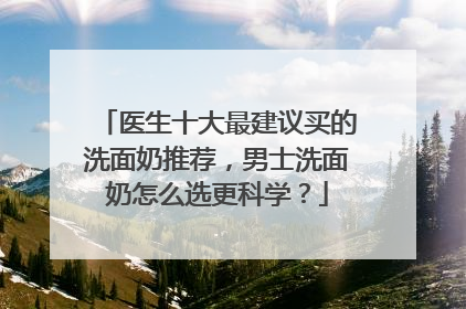 医生十大最建议买的洗面奶推荐，男士洗面奶怎么选更科学？