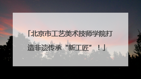 北京市工艺美术技师学院打造非遗传承“新工匠”！