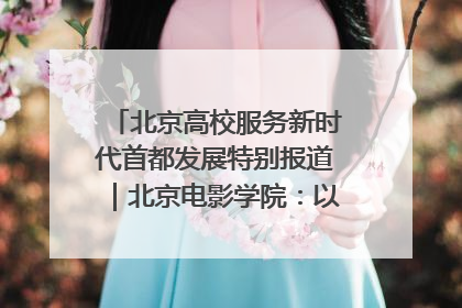 北京高校服务新时代首都发展特别报道｜北京电影学院：以光影为笔 绘就首都高质量发展新画卷