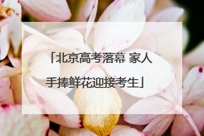 北京高考落幕 家人手捧鲜花迎接考生