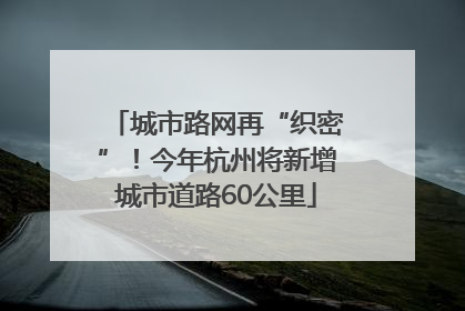 城市路网再“织密”！今年杭州将新增城市道路60公里
