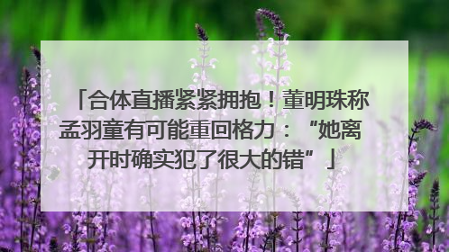 合体直播紧紧拥抱！董明珠称孟羽童有可能重回格力：“她离开时确实犯了很大的错”