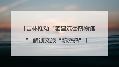 吉林推动“老建筑变博物馆” 解锁文旅“新密码”