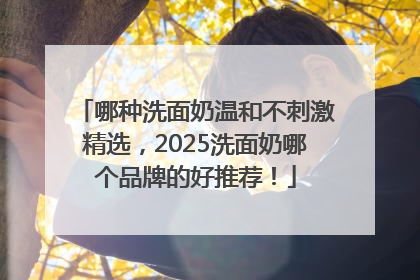 哪种洗面奶温和不刺激精选，2025洗面奶哪个品牌的好推荐！