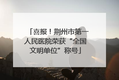 喜报！荆州市第一人民医院荣获“全国文明单位”称号