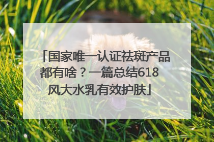 国家唯一认证祛斑产品都有啥？一篇总结618风大水乳有效护肤