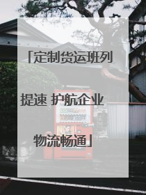 定制货运班列提速 护航企业物流畅通