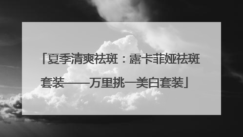 夏季清爽祛斑：露卡菲娅祛斑套装——万里挑一美白套装