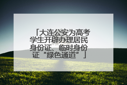 大连公安为高考学生开辟办理居民身份证、临时身份证“绿色通道”