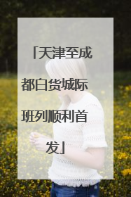 天津至成都白货城际班列顺利首发