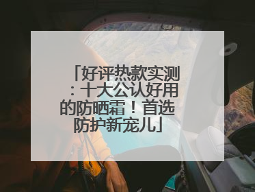 好评热款实测：十大公认好用的防晒霜！首选防护新宠儿