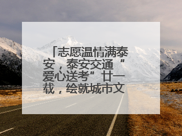 志愿温情满泰安，泰安交通“爱心送考”廿一载，绘就城市文明逐梦画卷