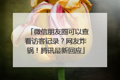 微信朋友圈可以查看访客记录？网友炸锅！腾讯最新回应