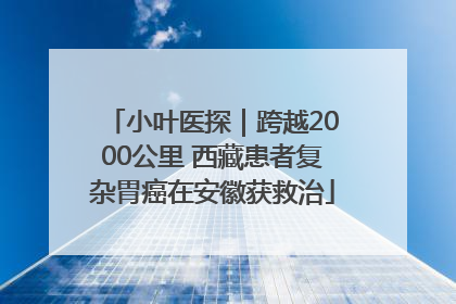 小叶医探｜跨越2000公里 西藏患者复杂胃癌在安徽获救治