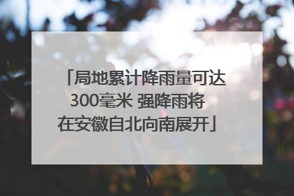 局地累计降雨量可达300毫米 强降雨将在安徽自北向南展开