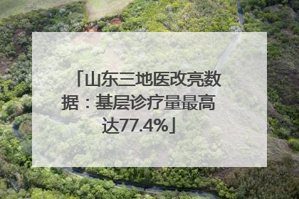 山东三地医改亮数据：基层诊疗量最高达77.4%