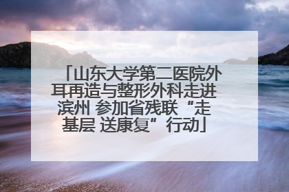 山东大学第二医院外耳再造与整形外科走进滨州 参加省残联“走基层 送康复”行动
