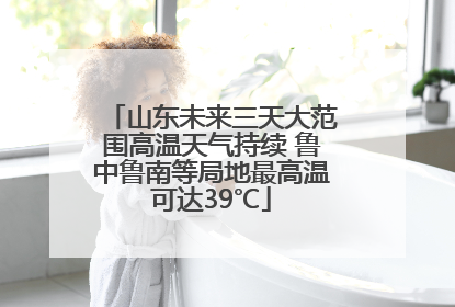 山东未来三天大范围高温天气持续 鲁中鲁南等局地最高温可达39℃