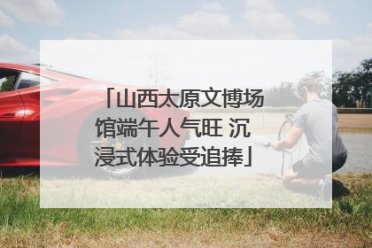 山西太原文博场馆端午人气旺 沉浸式体验受追捧