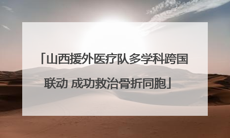山西援外医疗队多学科跨国联动 成功救治骨折同胞