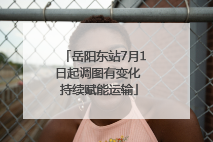 岳阳东站7月1日起调图有变化 持续赋能运输