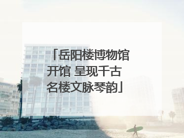 岳阳楼博物馆开馆 呈现千古名楼文脉琴韵