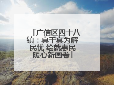 广信区四十八镇：真干真为解民忧 绘就惠民暖心新画卷