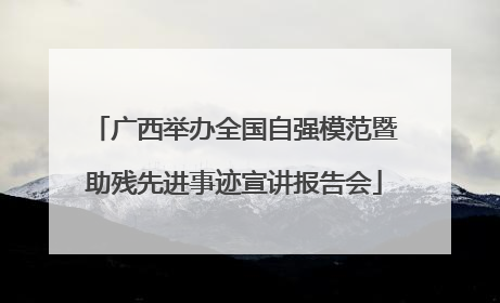 广西举办全国自强模范暨助残先进事迹宣讲报告会