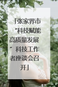 张家界市“科技赋能高质量发展”科技工作者座谈会召开