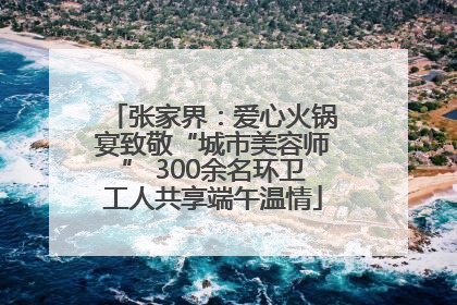 张家界：爱心火锅宴致敬“城市美容师” 300余名环卫工人共享端午温情